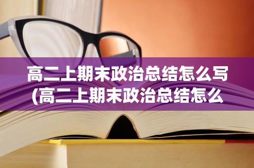 高二上期末政治总结怎么写(高二上期末政治总结怎么写啊知乎全文)