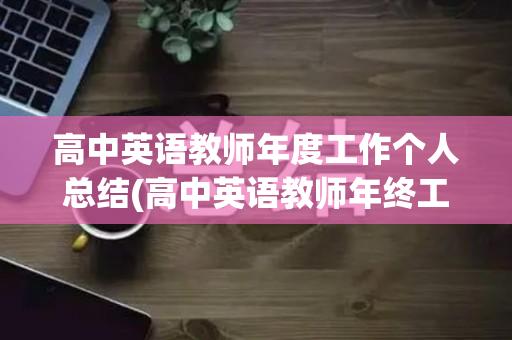 高中英语教师年度工作个人总结(高中英语教师年终工作总结)