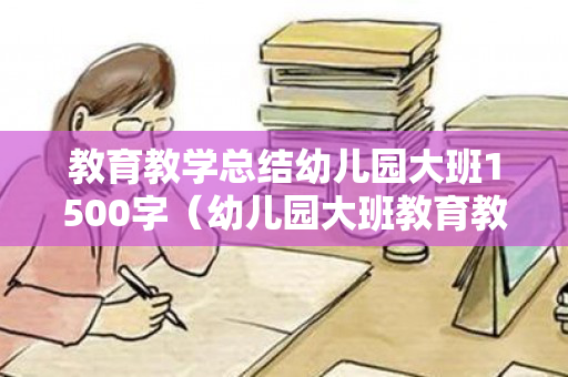 教育教学总结幼儿园大班1500字（幼儿园大班教育教学活动总结与反思）