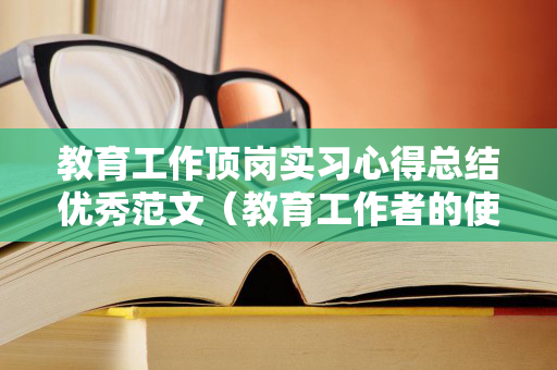 教育工作顶岗实习心得总结优秀范文（教育工作者的使命是什么?）