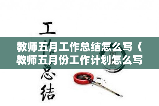 教师五月工作总结怎么写（教师五月份工作计划怎么写）