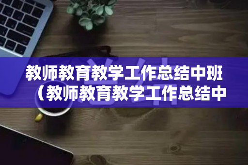 教师教育教学工作总结中班（教师教育教学工作总结中班）
