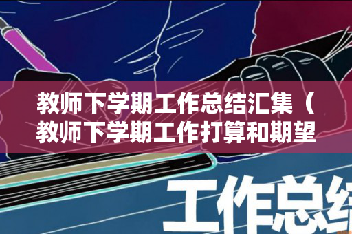 教师下学期工作总结汇集（教师下学期工作打算和期望怎么写）