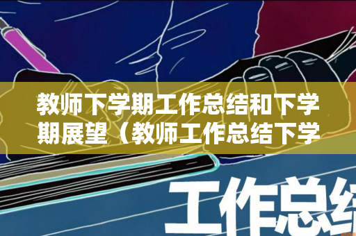 教师下学期工作总结和下学期展望（教师工作总结下学期打算）