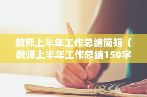教师上半年工作总结简短（教师上半年工作总结150字左右）