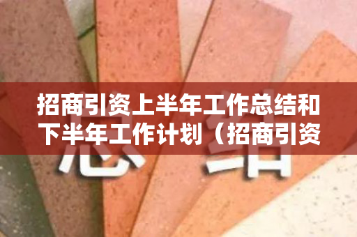 招商引资上半年工作总结和下半年工作计划（招商引资下半年工作安排）