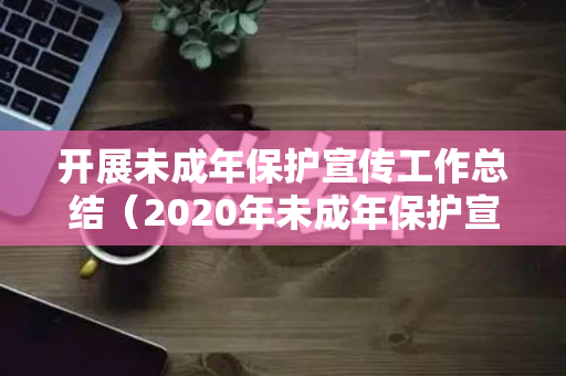 开展未成年保护宣传工作总结（2020年未成年保护宣传总结报告）