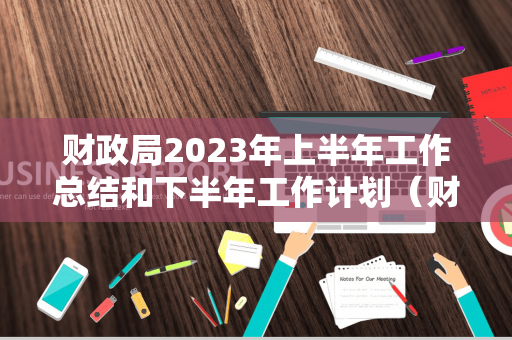 财政局2023年上半年工作总结和下半年工作计划（财政局2023年上半年工作总结和下半年工作计划汇报）