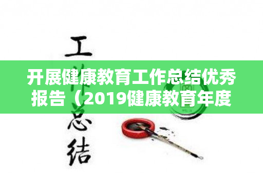 开展健康教育工作总结优秀报告（2019健康教育年度总结）