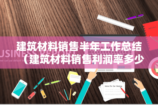 建筑材料销售半年工作总结（建筑材料销售利润率多少）