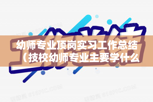 幼师专业顶岗实习工作总结（技校幼师专业主要学什么）