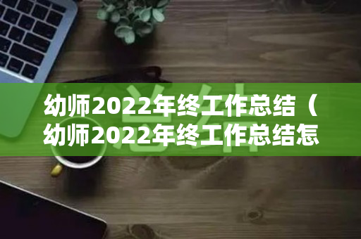 幼师2022年终工作总结（幼师2022年终工作总结怎么写）