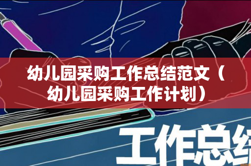 幼儿园采购工作总结范文（幼儿园采购工作计划）