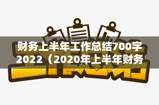 财务上半年工作总结700字2022（2020年上半年财务工作个人总结范文）