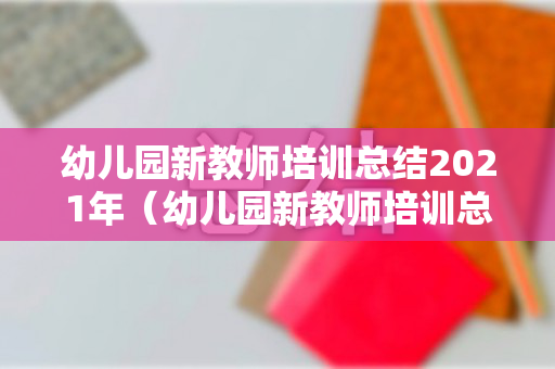 幼儿园新教师培训总结2021年（幼儿园新教师培训总结2021年）