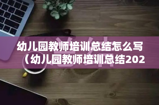 幼儿园教师培训总结怎么写（幼儿园教师培训总结2023春季）