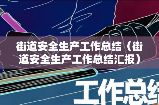 街道安全生产工作总结（街道安全生产工作总结汇报）
