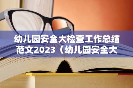 幼儿园安全大检查工作总结范文2023（幼儿园安全大检查汇报材料）
