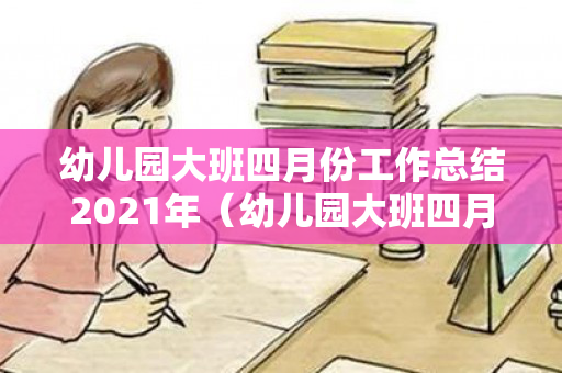 幼儿园大班四月份工作总结2021年（幼儿园大班四月份工作小结）