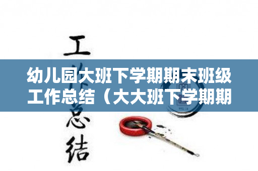 幼儿园大班下学期期末班级工作总结（大大班下学期期末工作总结）