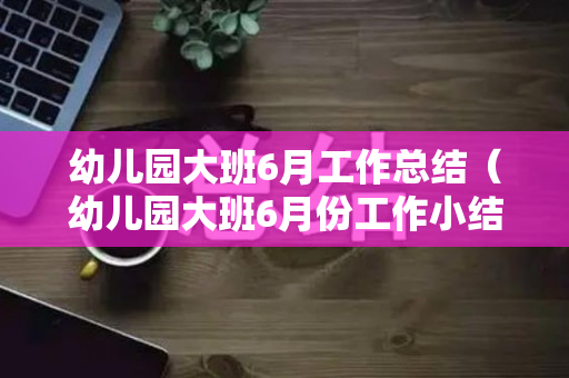 幼儿园大班6月工作总结（幼儿园大班6月份工作小结）