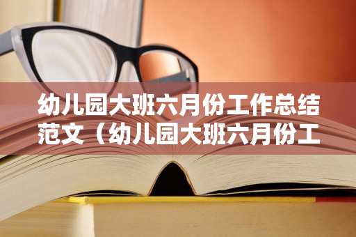 幼儿园大班六月份工作总结范文（幼儿园大班六月份工作总结与反思怎么写）