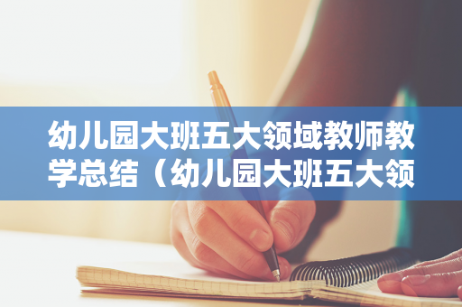 幼儿园大班五大领域教师教学总结（幼儿园大班五大领域教学工作总结）