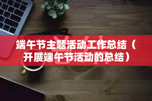 端午节主题活动工作总结（开展端午节活动的总结）