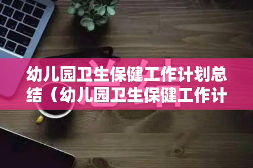 幼儿园卫生保健工作计划总结（幼儿园卫生保健工作计划总结4月）