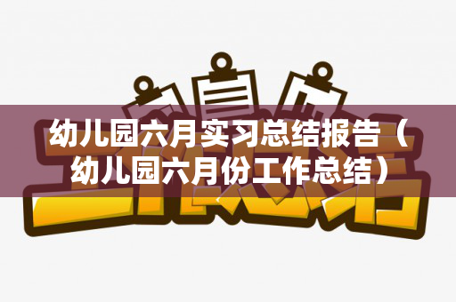 幼儿园六月实习总结报告（幼儿园六月份工作总结）