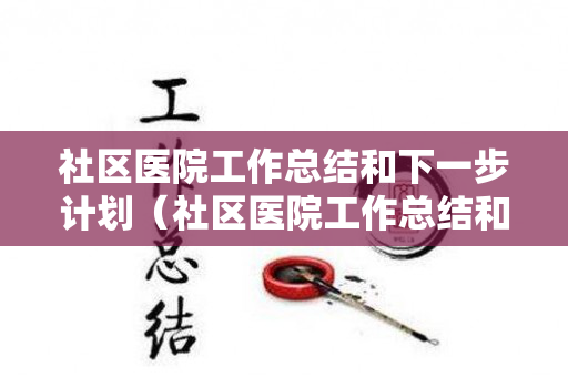 社区医院工作总结和下一步计划（社区医院工作总结和下一步计划怎么写啊）
