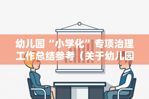 幼儿园“小学化”专项治理工作总结参考（关于幼儿园小学化专项治理工作方案）