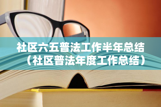 社区六五普法工作半年总结（社区普法年度工作总结）