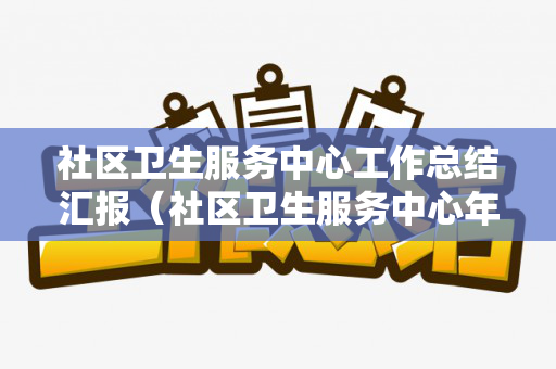 社区卫生服务中心工作总结汇报（社区卫生服务中心年度工作计划）
