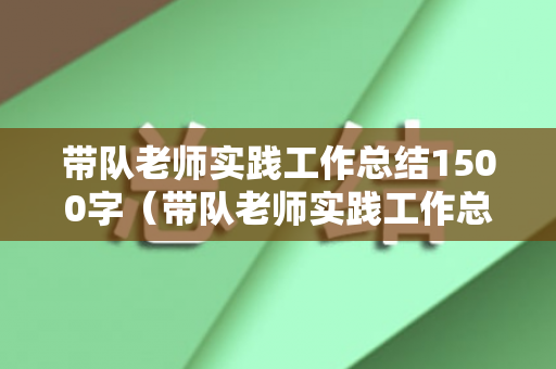 带队老师实践工作总结1500字（带队老师实践工作总结1500字）