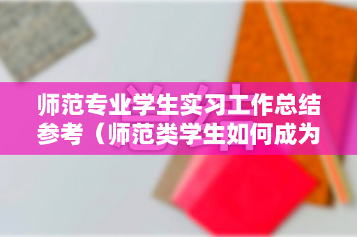 师范专业学生实习工作总结参考（师范类学生如何成为新时代好老师）