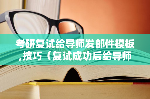 考研复试给导师发邮件模板,技巧（复试成功后给导师发消息模板）