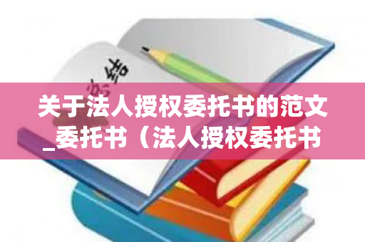 关于法人授权委托书的范文_委托书（法人授权委托书是干嘛的）