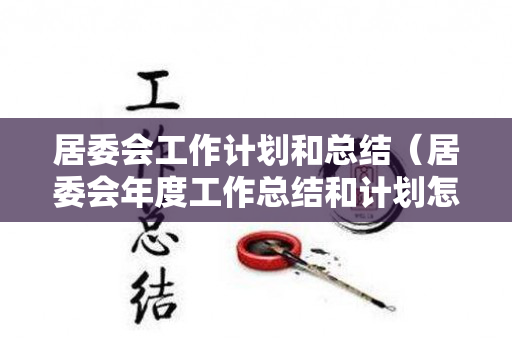 居委会工作计划和总结（居委会年度工作总结和计划怎么写）