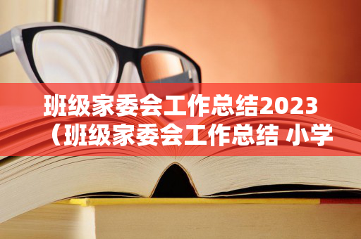 班级家委会工作总结2023（班级家委会工作总结 小学）