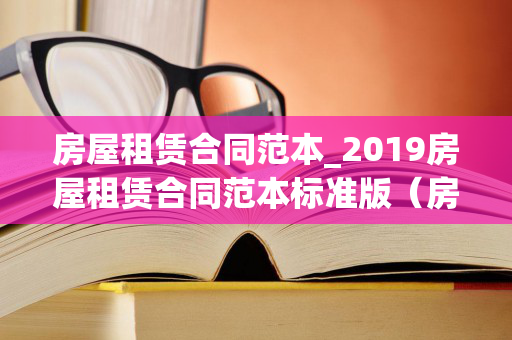 房屋租赁合同范本_2019房屋租赁合同范本标准版（房屋租赁合同范本2021）