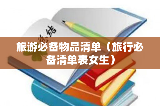 旅游必备物品清单（旅行必备清单表女生）