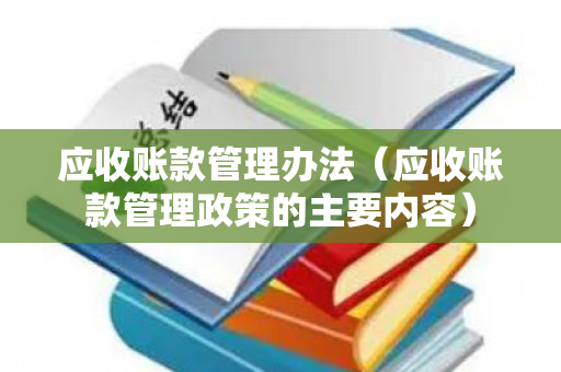 应收账款管理办法（应收账款管理政策的主要内容）