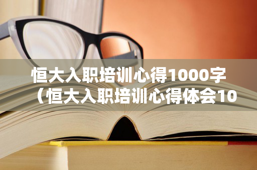 恒大入职培训心得1000字（恒大入职培训心得体会1000字）