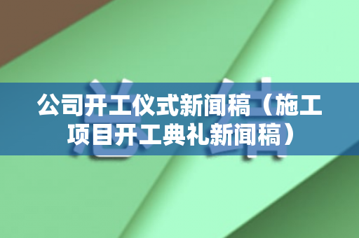公司开工仪式新闻稿（施工项目开工典礼新闻稿）