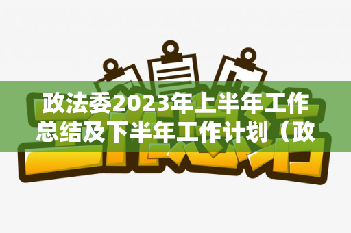 政法委2023年上半年工作总结及下半年工作计划（政法委2021年上半年工作总结汇报）