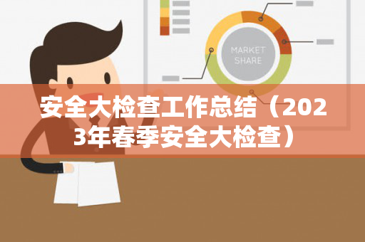 安全大检查工作总结（2023年春季安全大检查）