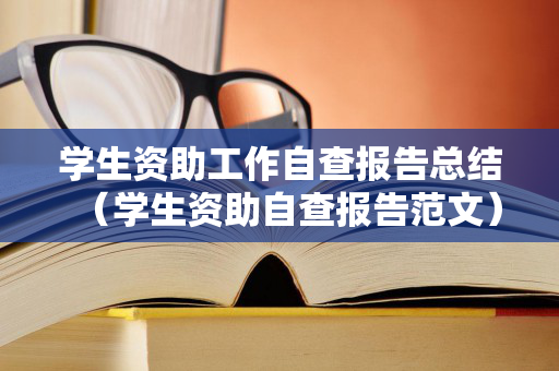 学生资助工作自查报告总结（学生资助自查报告范文）