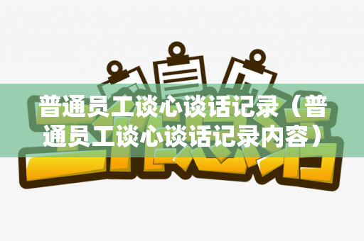 普通员工谈心谈话记录（普通员工谈心谈话记录内容）
