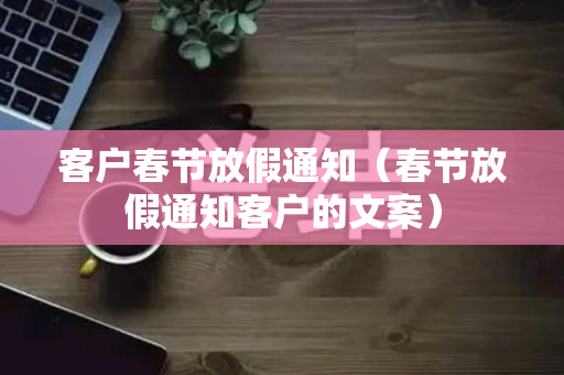 客户春节放假通知（春节放假通知客户的文案）